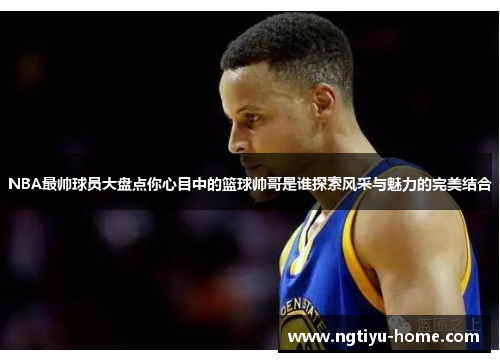 NBA最帅球员大盘点你心目中的篮球帅哥是谁探索风采与魅力的完美结合