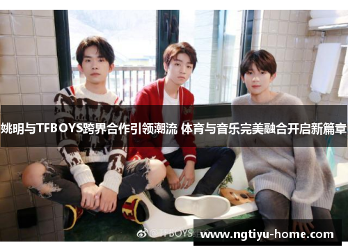 姚明与TFBOYS跨界合作引领潮流 体育与音乐完美融合开启新篇章