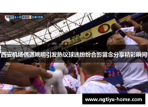 西安机场偶遇姚明引发热议球迷纷纷合影留念分享精彩瞬间
