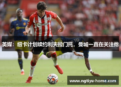 英媒：纽卡计划续约利夫拉门托，曼城一直在关注他
