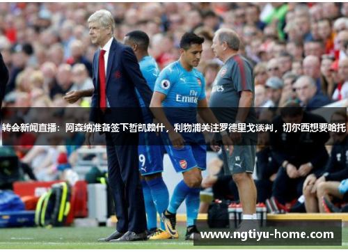 转会新闻直播:阿森纳准备签下哲凯赖什,利物浦关注罗德里戈谈判,切尔西想要哈托